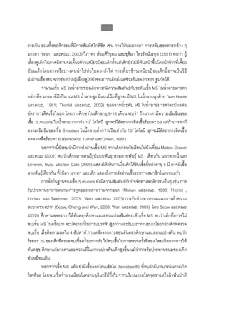 บบที่ 2 โรคฟนผุในเด็กปฐมวัย
                                               62


รวมกัน รวมทั้งพฤติกรรมที่มีการสัมผัสใกลชิด เชน การใหนมมารดา การหลับของทารกขาง ๆ
มารดา (Wan และคณะ, 2003) วิภาพร ลอมศิริอุดม และชุติมา ไตรรัตนวรกุล (2551) พบวา ผู
เลี้ยงดูเด็กในภาคอีสานจะเคี้ยวขาวเหนียวปอนเด็กตั้งแตเด็กยังไมมีฟนหนาขึ้นโดยนําขาวที่เคี้ยว
ปอนเด็กโดยตรงหรือบางคนนํา ไปหอใบตองอัง ไฟ การเคี้ยวข าวเหนียวปอนเด็กนี้อาจเปนวิธี
สงผานเชื้อ MS จากชองปากผูเลี้ยงดูไปยังชองปากเด็กตั้งแตชวงตนของระยะปฐมวัยได
          จํานวนเชื้อ MS ในน้ําลายของเด็กทารกมีความสัมพันธกับระดับเชื้อ MS ในน้ําลายมารดา
กลาวคือ มารดาที่มีปริมาณ MS น้ําลายสูง มีแนวโนมที่ลูกจะมี MS ในน้ําลายสูงดวย (Van Houte
และคณะ, 1981; Thorild และคณะ, 2002) นอกจากนี้ระดับ MS ในน้ําลายมารดาจะมีผลตอ
อัตราการติดเชื้อในลูก โดยการศึกษาในเด็กอายุ 8-18 เดือน พบวา ถามารดามีความเขมขนของ
เชื้อ S.mutans ในน้ําลายมากกวา 105 โคโลนี ลูกจะมีอัตราการติดเชื้อรอยละ 58 แตถามารดามี
ความเขมขนของเชื้อ S.mutans ในน้ําลายต่ํากวาหรือเทากับ 103 โคโลนี ลูกจะมีอัตราการติดเชื้อ
ลดลงเหลือรอยละ 6 (Berkowitz, Turner และGreen, 1981)
          นอกจากนี้ยังพบวามีการสงผานเชื้อ MS จากเด็กกอนวัยเรียนไปยังเพื่อน Mattos-Graner
และคณะ (2001) พบวาเด็กหลายคนมีรูปแบบพันธุกรรมสายพันธุ MS เดียวกัน นอกจากนี้ van
Loveren, Buijs และ ten Cate (2000) แสดงใหเห็นวาเมื่อเด็กไดรับเชื้อนี้หลังอายุ 5 ป อาจมีเชื้อ
สายพันธุเดียวกัน ทั้งบิดา มารดา และเด็ก แสดงถึงการสงผานเชื้อระหวางสมาชิกในครอบครัว
          การตั้งถิ่นฐานของเชื้อ S.mutans ยังมีความสัมพันธกับปจจัยทางพฤติกรรมอื่นๆ เชน การ
รับประทานอาหารหวาน การดูดของเหลวหวานจากขวด (Mohan และคณะ, 1998; Thorild ,
Lindau และ Twetman, 2003; Wan และคณะ, 2003) การรับประทานขนมและการทําความ
สะอาดชองปาก (Seow, Cheng and Wan, 2003; Wan และคณะ, 2003) โดย Seow และคณะ
(2003) ศึกษาผลของการใหทันตสุขศึกษาและสอนแปรงฟนตอระดับเชื้อ MS พบวาเด็กที่ตรวจไม
พบเชื้อ MS ในครั้งแรก จะมีความถี่ในการแปรงฟนสูงกวาและรับประทานขนมนอยกวาเด็กที่ตรวจ
พบเชื้อ เมื่อติดตามผลใน 4 สัปดาห ภายหลังจากการสอนทันตสุขศึกษาและสอนแปรงฟน พบวา
รอยละ 25 ของเด็กที่ตรวจพบเชื้อครั้งแรก กลับไมพบเชื้อในการตรวจครั้งที่สอง โดยเกิดจากการให
ทันตสุข-ศึกษาแกมารดาและความถี่ในการแปรงฟนเด็กสูงขึ้น แมวาการรับประทานขนมของเด็ก
ยังเหมือนเดิม
          นอกจากเชื้อ MS แลว ยังมีเชื้อแลกโตเบซิลไล (lactobacilli) ที่พบวามีบทบาทในการเกิด
โรคฟนผุ โดยพบเชื้อจํานวนนอยในคราบจุลินทรียที่เก็บจากบริเวณรอยโรคจุดขาวหรือผิวฟนปกติ
 