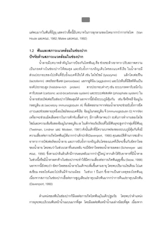 บบที่ 2 โรคฟนผุในเด็กปฐมวัย
                                                63


แตพบมากในฟนที่มีรูผุ แสดงวาเชื้อนี้มีบทบาทในการลุกลามของโรคมากกวาการกอโรค (Van
Houte และคณะ, 1982; Matee และคณะ, 1992)

1.2 ฟนและสภาวะแวดลอมในชองปาก
ปจจัยดานสภาวะแวดลอมในชองปาก
         น้ําลายมีบทบาทสําคัญในการปองกันโรคฟนผุ คือ ชวยชะลางอาหาร ปรับสภาพความ
เป น กรดด า งในช อ งปากให ส มดุ ล และยั บ ยั้ ง การเจริ ญ เติ บ โตของแบคที เ รี ย ในน้ํ า ลายมี
สวนประกอบของโปรตีน ที่ ยับยั้งแบคทีเ รียได เชน ไลโซไซม (lysozyme)              แล็ก โตเฟอรริน
(lactoferrin) เพอรออกซิเดส (peroxidase) แอกกลูทินิน (agglutinin) และโปรตีนที่มีฮิสทิดีนเปน
องคประกอบสูง (histidine-rich protein)              สารประกอบตางๆ เชน ระบบกรดคารบอนิกไบ
คารบอเนต (carbonic acid-bicarbonate system) และระบบฟอสเฟต (phosphate system) ใน
น้ําลายชวยบัฟเฟอรในชองปากใหสมดุลได นอกจากนี้ยังมีระบบภูมิคุมกัน เชน ซีครีทอรี อิมมูโน
กลอบูลิน เอ (secretory immunoglobulin A) ที่ผลิตออกมาจากตอมน้ําลายจะชวยยับยั้งการยึด
เกาะและชวยสลายฤทธิ์เอนไซมของแบคทีเรีย อิมมูโนกลอบูลิน จี (immunoglobulin G) จากรอง
เหงือกจะชวยเม็ดเลือดขาวในการดักจับเชื้อตางๆ มีการศึกษาพบวา ระดับการทํางานของไลโซ
ไซมและความเขมขนของอิมมูโนกลอบูลิน เอ ในเด็กกอนวัยเรียนที่ไมมีฟนผุจะสูงกวากลุมที่มีฟนผุ
(Twetman, Lindner และ Modeer, 1981) ดังนั้นเด็กที่มีความบกพรองของระบบภูมิคุมกันจึงมี
ความเสี่ยงตอการเกิดโรคฟนผุไดมากกวาเด็กปกติ(Davenport, 1990) คุณสมบัติดานการชะลาง
อาหาร การบัฟเฟอรของน้ําลาย และการยับยั้งการเจริญเติบโตของแบคทีเรียจะขึ้นกับอัตราไหล
ของน้ําลาย โดยพบวาในชวงเวลาที่นอนหลับ จะมีอัตราไหลของน้ําลายลดลง (Scheneyer และ
คณะ, 1956) ซึ่งตามปกติแลวเด็กมีการนอนหลับมากกวาผูใหญ หากเด็กไดรับอาหารที่มีน้ําตาล
ในชวงนี้หรือมีน้ําตาลตกคางในชองปากจะทําใหมีความเสี่ยงตอการเกิดฟนผุสูงขึ้น (Seow, 1998)
นอกจากนี้ยังพบวา อัตราไหลของน้ําลายในเด็กจะเพิ่มขึ้นตามอายุ โดยพบปริมาณโซเดียม โปแต
สเซี ย ม คลอไรด แ ละโปรตี น มี จํ า นวนน อย ในชว ง 1 ป แ รก ซึ่ ง อาจเป น สาเหตุ ข องโรคฟ น ผุ
เนื่องจากสภาวะในชองปากเอื้อตอการสูญเสียแรธาตุบนผิวฟนมากกวาการคืนแรธาตุบนผิวฟน
(Davenport, 1990)

       ตําแหนงของฟนในชองปากก็มีผลตอการเกิดโรคฟนผุในเด็กปฐมวัย โดยพบวาตําแหนง
การผุจะพบบริเวณฟนหนาน้ํานมบนมากที่สุด โดยมีผลตอฟนหนาน้านมลางนอยที่สุด เนื่องจาก
                                                            ํ
 