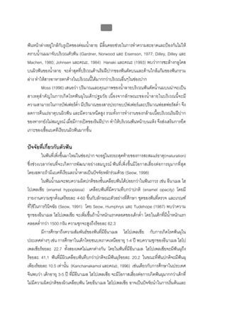 บบที่ 2 โรคฟนผุในเด็กปฐมวัย
                                             64


ฟนหนาลางอยูใกลกับรูเปดของตอมน้ําลาย มีลนคอยชวยในการทําความสะอาดและปองกันไมให
                                              ิ้
คราบน้ํานมมาจับบริเวณตัวฟน (Gardner, Norwood และ Eisenson, 1977; Dilley, Dilley และ
Machen, 1980; Johnsen และคณะ, 1984) Hanaki และคณะ (1993) พบวาการชะลางกลูโคส
บนผิวฟนของน้ําลาย จะต่าสุดที่บริเวณดานริมฝปากของฟนตัดบนและดานใกลแกมของฟนกราม
                            ํ
ลาง ทําใหสารอาหารตกคางในบริเวณนี้ไดมากกวาบริเวณอื่นๆในชองปาก
         Moss (1996) เสนอวา ปริมาณและคุณภาพของน้ําลายบริเวณฟนตัดน้ํานมบนนาจะเปน
สาเหตุสําคัญในการเกิดโรคฟนผุในเด็กปฐมวัย เนื่องจากลักษณะของน้ําลายในบริเวณนี้จะมี
ความสามารถในการบัฟเฟอรต่ํา มีปริมาณของสารประกอบบัฟเฟอรและปริมาณฟอสฟอรัสต่ํา จึง
ลดการคืนแรธาตุบนผิวฟน และมีความหนืดสูง รวมทั้งการทํางานของกลามเนื้อบริเวณริมฝปาก
ของทารกยังไมสมบูรณ เมื่อมีการเปดของริมฝปาก ทําใหบริเวณฟนหนาบนแหง จึงสงเสริมการยึด
เกาะของเชื้อแบคทีเรียบนผิวฟนมากขึ้น

ปจจัยที่เกี่ยวกับตัวฟน
         ในฟนที่เพิ่งขึ้นมาใหมในชองปาก จะอยูในระยะสุดทายของการสะสมแรธาตุ(maturation)
ซึ่งชวงเวลากอนที่จะเกิดการพัฒนาอยางสมบูรณ ฟนที่เพิ่งขึ้นมีโอกาสเสี่ยงตอการผุมากที่สุด
โดยเฉพาะถามีแบคทีเรียและน้ําตาลเปนปจจัยหลักรวมดวย (Seow, 1998)
         ในฟนน้านมจะพบความผิดปกติของชั้นเคลือบฟนไดบอยกวาในฟนถาวร เชน อีนาเมล ไฮ
                ํ
โปเพลเซีย (enamel hypoplasia) เคลือบฟนที่มีความทึบกวาปกติ (enamel opacity) โดยมี
รายงานความชุกตั้งแตรอยละ 4-60 ขึ้นกับลักษณะตัวอยางที่ศึกษา ชุดของฟนที่ตรวจ และเกณฑ
ที่ใชในการวินจฉัย (Seow, 1991) โดย Seow, Humphrys และ Tudehope (1987) พบวาความ
              ิ
ชุกของอีนาเมล ไฮโปเพลเซีย จะเพิ่มขึนถาน้าหนักแรกคลอดของเด็กต่ํา โดยในเด็กที่มีนาหนักแรก
                                       ้    ํ                                    ้ํ
คลอดต่ํากวา 1500 กรัม ความชุกจะสูงถึงรอยละ 62.3
         มีการศึกษาถึงความสัมพันธของฟนที่มีอนาเมล ไฮโปเพลเซีย กับการเกิดโรคฟนผุใน
                                                 ี
ประเทศตางๆ เชน การศึกษาในเด็กไทยชนบทภาคเหนืออายุ 1-4 ป พบความชุกของอีนาเมล ไฮโป
เพลเซียรอยละ 22.7 ทังสองเพศไมแตกตางกัน โดยในฟนทีมีอีนาเมล ไฮโปเพลเซียจะมีฟนผุถึง
                              ้                             ่
รอยละ 41.1 ฟนที่มีผวเคลือบฟนทึบกวาปกติจะมีฟนผุรอยละ 20.2 ในขณะทีฟนปกติจะมีฟนผุ
                          ิ                                               ่           
เพียงรอยละ 10.5 เทานัน (Kanchanakamol และคณะ, 1996) เชนเดียวกับการศึกษาในประเทศ
                            ้
จีนพบวา เด็กอายุ 3-5 ป ทีมีอีนาเมล ไฮโปเพลเซีย จะมีโอกาสเสียงตอการเกิดฟนผุมากกวาเด็กที่
                                ่                             ่
ไมมีความผิดปกติของผิวเคลือบฟน โดยอีนาเมล ไฮโปเพลเซีย อาจเปนปจจัยนําในการเริ่มตนและ
 