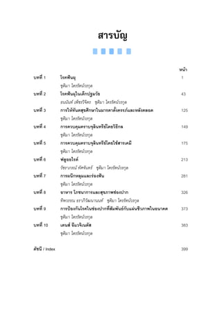 สารบัญ

                                                                       หนา
บทที่ 1         โรคฟนผุ                                                1
                ชุติมา ไตรรัตนวรกุล
บทที่ 2         โรคฟนผุในเด็กปฐมวัย                                    43
                ธนนันท เพ็ชรวิจิตร ชุติมา ไตรรัตนวรกุล
บทที่ 3         การใหทันตสุขศึกษาในมารดาตั้งครรภและหลังคลอด           125
                ชุติมา ไตรรัตนวรกุล
บทที่ 4         การควบคุมคราบจุลนทรียโดยวิธีกล
                                       ิ                                149
                ชุติมา ไตรรัตนวรกุล
บทที่ 5         การควบคุมคราบจุลนทรียโดยใชสารเคมี
                                     ิ                                  175
                ชุติมา ไตรรัตนวรกุล
บทที่ 6         ฟลูออไรด                                               213
                วัชราภรณ ทัศจันทร ชุติมา ไตรรัตนวรกุล
บทที่ 7         การผนึกหลุมและรองฟน                                   281
                ชุติมา ไตรรัตนวรกุล
บทที่ 8         อาหาร โภชนาการและสุขภาพชองปาก                          326
                ทิพวรรณ ธราภิวัฒนานนท ชุติมา ไตรรัตนวรกุล
บทที่ 9         การปองกันโรคในชองปากที่สัมพันธกบแผนชีวภาพในอนาคต
                                                        ั               373
                ชุติมา ไตรรัตนวรกุล
บทที่ 10        เดนส อีแวจิเนตัส                                       383
                ชุติมา ไตรรัตนวรกุล

ดัชนี / Index                                                           399
 