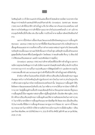 บบที่ 2 โรคฟนผุในเด็กปฐมวัย
                                                      76


โรคฟนผุในเด็ก 2-4 ป มีความแตกตางกันในแตละเชื้อชาติ โดยชนผิวขาวจะมีสภาวะปราศจากโรค
ฟนผุมากกวาชนผิวดําและชนเม็กซิกัน-อเมริกันตามลําดับ Grindefjord, Dahllöf และ Modéer
(1993) พบวาเด็กที่มีประวัติการยายถิ่นฐาน คือ บิดาหรือมารดาเกิดนอกประเทศสวีเดน จะมี
อัตราการเกิดโรคฟนผุมากกวาเด็กที่มีบิดาและมารดาเกิดในประเทศสวีเดนถึง 3 เทา แมวาจะ
ควบคุมปจจัยอื่นๆที่เกี่ยวของ เชน ปริมาณเชื้อ การบริโภคน้ําตาล ชนชั้นทางสังคมใหเหมือนกันก็
ตาม
          นอกจากนี้ ป จ จั ย ทางเชื้ อ ชาติ แ ละวั ฒ นธรรมยั ง มี อิ ท ธิ พ ลต อ รู ป แบบการเลี้ ย งดู เ ด็ ก
Weinstein และคณะ (1996) พบวามารดาที่มีเชื้อชาติและวัฒนธรรมตางกัน จะมีพฤติกรรมการ
เลี้ยงลูกดวยนมและอาหาร รวมทั้งความถี่ในการทําความสะอาดชองปากลูกตางกัน โดยคนเอเชีย
จะมีพฤติกรรมเลี้ยงนมมารดาและใหเด็กดื่มนมจากถวยต่ําสุด แตมีพฤติกรรมเลี้ยงดวยนมขวด
สูงสุดเมื่อเทียบกับชนชาติอื่นๆในสหรัฐอเมริกา โดยรอยละ 70 ของเด็กเอเชีย ที่อายุ 12 เดือน ยังมี
การใชขวดนมเกือบตลอดเวลา และมีการแปรงฟนนอยกวากลุมอื่นๆ
          Grindefjord และคณะ (1993) พบวาเด็กชาวสวีเดนที่มีประวัติการยายถิ่นฐาน นอกจาก
จะมีความชุกของโรคฟนผุมากกวาแลว ยังมีความแตกตางในพฤติกรรมดานอื่นๆ เชน มีการบริโภค
อาหารหวานมากกวา ความถี่ในการแปรงฟนและการใชฟลูออไรดต่ํากวา และอัตราความชุกใน
การตรวจพบเชื้อ MS และ lactobacilli สูงกวาเด็กที่ไมมีประวัติการยายถิ่นฐานอยางมีนัยสําคัญ
          สําหรับการศึกษาในประเทศไทย ยังไมมีการศึกษาเปรียบเทียบในเรื่องพฤติกรรมการดูแล
ทันตสุขภาพกับการเกิดโรคฟนผุในเด็กปฐมวัยระหวางชาวไทยในภาคตางๆ สวนใหญจะเปน
การศึกษาเฉพาะกลุมในภาคใดภาคหนึ่งของประเทศไทยเทานั้น โดยรูปแบบการเลี้ยงดูเด็ก ไดรับ
อิทธิพลจากวัฒนธรรมของคนในทองถิ่น เชน ในภาคอีสาน ทารกจะไดรับอาหารโดยการใหขาวย้ํา
จากมารดา โดยผูเลี้ยงดูเด็กจะเคี้ยวขาวจนละเอียดแลวจึงนํามาปอนบุตรหลานของตน ซึ่งรูปแบบ
การเลี้ยงดูเชนนี้ มีโอกาสสูงตอการสงผานเชื้อจากผูเลี้ยงดูไปยังเด็ก (ปยะฉัตร พัชรานุฉัตร, 2543)
มีการศึกษาเปรียบเทียบพฤติกรรมการเลี้ยงดูเด็กและใหอาหารเสริมของคนไทยในภาคตางๆ พบ
วา ในภาคใต มารดามีอัตราการเลี้ยงลูกดวยนมมารดานอยที่สุด คือ รอยละ 69.8 เมื่อเปรียบเทียบ
กับในภาคเหนือ ที่มีอัตราการเลี้ยงลูกดวยนมมารดาสูงมากกวารอยละ 85 นอกจากนี้ รอยละ
82.4 ของมารดาในภาคใต มีการใหอาหารเสริมจําพวกแปงกวนแกทารกเมื่อมีอายุเพียง 1 เดือน
(มหาวิทยาลัยมหิดล, สถาบันวิจัยโภชนาการ, 2532 อางถึงใน ทัศนีย วุฒิภักดี และ ษากุล สินไชย,
2539: 27-28)
 