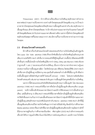 บบที่ 2 โรคฟนผุในเด็กปฐมวัย
                                                      77


         Thitasomakul (2001) ทําการศึกษาเปรียบเทียบการเกิดฟนผุ พฤติกรรมการทําความ
สะอาดชองปากและการบริโภคอาหาร ระหวางเด็กไทยพุทธและเด็กไทยมุสลิม อายุ 2-6 ป พบวา
มารดาชาวไทยพุทธและไทยมุสลิมจะมีพฤติกรรมการเลี้ยงดูเด็กแตกตางกัน เชน พฤติกรรมการ
เลี้ยงลูกดวยนม เด็กชาวไทยพุทธรอยละ 70 มีการรับประทานนมมารดารวมกับนมขวด ในขณะที่
เด็กไทยมุสลิมรอยละ 65 รับประทานนมมารดาเพียงอยางเดียว นอกจากนี้เด็กชาวไทยมุสลิมจะมี
พฤติกรรมทันตสุขภาพที่ไมเหมาะสมมากกวา เชน มีความถี่ในการบริโภคอาหารวางมากกวากลุม
ไทยพุทธ

2.5 ลักษณะโครงสรางครอบครัว
            มีการศึกษาเกี่ยวกับลักษณะโครงสรางของครอบครัวกับการเกิดโรคฟนผุในเด็กปฐมวัย
โดย Lopez Del Valle และคณะ (1998) ศึกษาปจจัยเสี่ยงในการเกิดโรคฟนผุในเด็กอายุ 6-48
เดือน ชาวเปอรโตริโก พบวา เด็กที่มาจากครอบครัวที่มีผูใหญตั้งแต 3 คนขึ้นไป หรือครอบครัวที่มี
เด็กตั้งแต 2 คนขึ้นไปจะมีการเกิดโรคฟนผุไดมากกวา Dilley, Dilley และ Machen (1980) สังเกต
ว า ลู ก คนที่ 1 และ 2 ของครอบครั ว มั ก จะมี ฟ น ผุ เนื่ อ งจากบิ ด ามารดายั ง ขาดความรู แ ละ
ประสบการณในการเลี้ยงดูบุตร ชุติมา ไตรรัตนวรกุล และ รพีพรรณ โชคสมบัติชัย (2541) พบวา
เด็กที่มารดาเปนผูเลี้ยงดู จะมีอัตราผุ ถอน อุดเปนดานตอคนต่ํากวาเด็กที่พี่เลี้ยง ญาติ หรือฝาก
คนอื่นเลี้ยงดูอยางมีนัยสําคัญทางสถิติ ในขณะที่ Johnsen (1982) ไมพบความสัมพันธของ
โครงสรางครอบครัว เชน สถานภาพสมรส ลําดับบุตร การเลี้ยงดูเด็กโดยบุคคลอื่นกับการเกิดฟนผุ
            นอกจากนี้ลักษณะครอบครัวยังมีอิทธิพลตอพฤติกรรมการเลี้ยงดูเด็ก โดย Weinstein
และคณะ (1996) พบวา ครอบครัว ที่มีมารดาหรือบิ ดาเปน ผูเ ลี้ยงดูเด็กเพียงคนเดีย ว (single
parent) จะมีการเลี้ยงเด็กดวยนมมารดานอยกวาและมีการใชขวดนมมากกวาเมื่อเด็กอายุ 6
เดือน แตเมื่อเด็กอายุ 12 เดือน พบวา ครอบครัวที่มีมารดาหรือบิดาเปนผูเลี้ยงดูเด็กเพียงคนเดียว
จะใหเด็กดื่มนมจากแกวมากกวาและเลี้ยงดวยนมมารดานอยกวากลุมเด็กที่มีทั้งบิดาและมารดา
เปนผูเลี้ยงดู แตพฤติกรรมการแปรงฟนไมแตกตางกัน Marino และคณะ (1989) พบวา เด็กที่มีผู
เลี้ยงดูเพียงคนเดียวจะมีโอกาสเกิดโรคฟนผุมากกวาอยางมีนัยสําคัญ ขัดแยงกับการศึกษาของ
Mattila และคณะ (2000) ที่พบวาเด็กที่มีมารดาเปนผูเลี้ยงดูเพียงคนเดียวจะมีการผุนอยกวาเด็กที่
มีบิดามารดาอยูดวยกัน การศึกษาของปยะฉัตร พัชรานุฉัตร (2543) พบวาเด็กจากครอบครัว
เดี่ ย วมั ก ได รั บ การดู แ ลใกล ชิ ด มี แ นวโน ม ได รั บ การสนั บ สนุ น เชิ ง บวก และมี ก ารเอาใจใส ต อ
 
