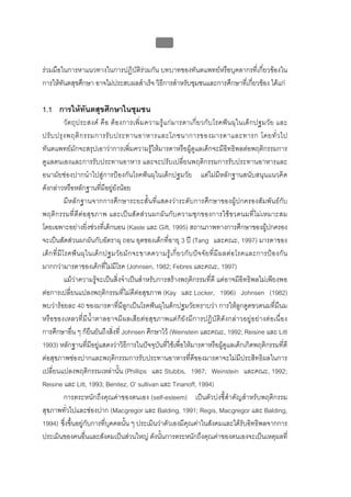 บบที่ 2 โรคฟนผุในเด็กปฐมวัย
                                                         86


รวมมือในการหาแนวทางในการปฏิบัติรวมกัน บทบาทของทันตแพทยหรือบุคลากรที่เกี่ยวของใน
การใหทันตสุขศึกษา อาจไมประสบผลสําเร็จ วิธีการสําหรับชุมชนและการศึกษาที่เกี่ยวของ ไดแก

1.1 การใหทันตสุขศึกษาในชุมชน
              วั ตถุ ป ระสงค คื อ ต อ งการเพิ่ ม ความรูแ กม ารดาเกี่ย วกับ โรคฟ น ผุใ นเด็ ก ปฐมวัย และ
ปรั บ ปรุ ง พฤติ ก รรมการรั บ ประทานอาหารและโภชนาการของมารดาและทารก โดยทั่ ว ไป
ทันตแพทยมักจะสรุปเอาวาการเพิ่มความรูใหมารดาหรือผูดูแลเด็กจะมีอิทธิพลตอพฤติกรรมการ
ดูแลตนเองและการรับประทานอาหาร และจะปรับเปลี่ยนพฤติกรรมการรับประทานอาหารและ
อนามัยชองปากนําไปสูการปองกันโรคฟนผุในเด็กปฐมวัย แตไมมีหลักฐานสนับสนุนแนวคิด
ดังกลาวหรือหลักฐานที่มีอยูยังนอย
              มีหลักฐานจากการศึกษาระยะสั้นที่แสดงวาระดับการศึกษาของผูปกครองสัมพันธกับ
พฤติกรรมที่ดีต อสุ ขภาพ และเปน สั ดสวนผกผั น กับความชุ ก ของการใช ขวดนมที่ไมเหมาะสม
โดยเฉพาะอยางยิ่งชวงที่เด็กนอน (Kaste และ Gift, 1995) สถานภาพทางการศึกษาของผูปกครอง                       
จะเปนสัดสวนผกผันกับอัตราผุ ถอน อุดของเด็กที่อายุ 3 ป (Tang และคณะ, 1997) มารดาของ
เด็ ก ที่ มี โ รคฟ น ผุ ใ นเด็ ก ปฐมวั ย มั ก จะขาดความรู เ กี่ ย วกั บป จ จั ย ที่ มี ผ ลต อ โรคและการป อ งกั น
มากกวามารดาของเด็กที่ไมมีโรค (Johnsen, 1982; Febres และคณะ, 1997)
              แมวาความรูจะเปนสิ่งจําเปนสําหรับการสรางพฤติกรรมที่ดี แตอาจมีอิทธิพลไมเพียงพอ
ตอการเปลี่ยนแปลงพฤติกรรมที่ไมดีตอสุขภาพ (Kay และ Locker, 1996) Johnsen (1982)
พบวารอยละ 40 ของมารดาที่มีลูกเปนโรคฟนผุในด็กปฐมวัยทราบวา การใหลูกดูดขวดนมที่มีนม
หรือของเหลวที่มีน้ําตาลอาจมีผลเสียตอสุขภาพแตก็ยังมีการปฏิบัติดังกลาวอยูอยางตอเนื่อง
การศึกษาอื่น ๆ ก็ยืนยันถึงสิ่งที่ Johnsen ศึกษาไว (Weinstein และคณะ, 1992; Reisine และ Litt
1993) หลักฐานที่มีอยูแสดงวาวิธีการในปจจุบันที่ใชเพื่อใหมารดาหรือผูดูแลเด็กเกิดพฤติกรรมที่ดี
ตอสุขภาพชองปากและพฤติกรรมการรับประทานอาหารที่ดีของมารดาจะไมมีประสิทธิผลในการ
เปลี่ยนแปลงพฤติกรรมเหลานั้น (Phillips และ Stubbs, 1987; Weinstein และคณะ, 1992;
Reisine และ Litt, 1993; Benitez, O’ sullivan และ Tinanoff, 1994)
              การตระหนักถึงคุณคาของตนเอง (self-esteem) เปนตัวบงชี้สําคัญสําหรับพฤติกรรม
สุขภาพทั่วไปและชองปาก (Macgregor และ Balding, 1991; Regis, Macgregor และ Balding,
1994) ซึ่งขึ้นอยูกับการที่บุคคลนั้น ๆ ประเมินวาตัวเองมีคุณคาในสังคมและไดรับอิทธิพลจากการ
ประเมินของคนอื่นและสังคมเปนสวนใหญ ดังนั้นการตระหนักถึงคุณคาของตนเองจะเปนเหตุผลที่
 