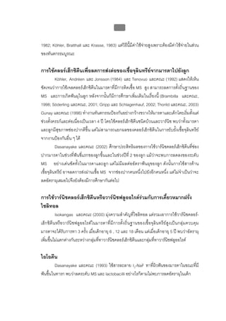 บบที่ 2 โรคฟนผุในเด็กปฐมวัย
                                              89


1982; Köhler, Bratthall และ Krasse, 1983) แตวิธนี้มีคาใชจายสูงเพราะตองมีคาใชจายในสวน
                                                ี           
ของทันตกรรมบูรณะ

การใชคลอรเฮ็กซิดีนเพื่อลดการสงตอของเชื้อจุลินทรียจากมารดาไปยังลูก
          Köhler, Andréen และ Jonsson (1984) และ Tenovuo และคณะ (1992) แสดงใหเห็น
ชัดเจนวาการใชเจลคลอรเฮ็กซิดีนในมารดาที่มีการติดเชื้อ MS สูง สามารถลดการตั้งถิ่นฐานของ
MS และการเกิดฟนผุในลูก หลังจากนั้นก็มีการศึกษาเพิ่มเติมในเรื่องนี้ (Brambilla และคณะ,
1998; Söderling และคณะ, 2001; Gripp และ Schlagenhauf, 2002; Thorild และคณะ, 2003)
Gunay และคณะ (1998) ทํางานทันตกรรมปองกันอยางกวางขวางใหมารดาและเด็กโดยเริ่มตั้งแต
ชวงตั้งครรภและตอเนื่องเปนเวลา 4 ป โดยใชคลอรเฮ็กซิดีนชนิดบวนและวารนิช พบวาทั้งมารดา
และลูกมีสุขภาพชองปากดีขึ้น แตไมสามารถแยกผลของคลอรเฮ็กซิดีนในการยับยั้งเชื้อจุลินทรีย
จากงานปองกันอื่น ๆ ได
          Dasanayake และคณะ (2002) ศึกษาประสิทธิผลของการใชวารนิชคลอรเฮ็กซิดีนที่ชอง
ปากมารดาในชวงที่ฟนซี่แรกของลูกขึ้นและในชวงปที่ 2 ของลูก แมวาจะพบการลดลงของระดับ
MS อยางเดนชัดทั้งในมารดาและลูก แตไมมีผลตออัตราฟนผุของลูก ดังนั้นการใชสารตาน
เชื้อจุลินทรีย อาจลดการสงผานเชื้อ MS จากชองปากคนหนึ่งไปยังอีกคนหนึ่ง แตไมจําเปนวาจะ
ลดอัตราผุเสมอไปจึงยังตองมีการศึกษากันตอไป

การใชวารนิชคลอรเฮ็กซิดีนหรือวารนิชฟลูออไรดรวมกับการเคี้ยวหมากฝรั่ง
ไซลิทอล
          Isokangas และคณะ (2000) มุงความสําคัญที่ไซลิทอล แตรวมเอาการใชวารนิชคลอร-
เฮ็กซิดีนหรือวารนิชฟลูออไรดในมารดาที่มีการตั้งถิ่นฐานของเชื้อจุลินทรียสูงเปนกลุมควบคุม
มารดาจะไดรับการทา 3 ครั้ง เมื่อเด็กอายุ 6 , 12 และ 18 เดือน แตเมื่อเด็กอายุ 5 ป พบวาอัตราผุ
เพิ่มขึ้นไมแตกตางกันระหวางกลุมที่ทาวารนิชคลอรเฮ็กซิดีนและกลุมที่ทาวารนิชฟลูออไรด

ไอโอดีน
        Dasanayake และคณะ (1993) ใชสารละลาย I2-NaF ทาที่ผวฟนของมารดาในขณะที่มี
                                                              ิ
ฟนขึนในทารก พบวาลดระดับ MS และ lactobacilli อยางไรก็ตามไมพบการลดอัตราผุในเด็ก
     ้
 