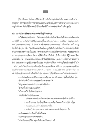 บบที่ 2 โรคฟนผุในเด็กปฐมวัย
                                                   90


        ผูเขียนมีความเห็นวา การใชสารเคมีเพื่อยับยั้งการสงตอเชื้อนั้น ผลจากการศึกษาสวน
ใหญพบวา ลดการสงตอเชื้อจากมารดาไปยังลูกได แตยังไมมีหลักฐานยืนยันวาสามารถลดอัตราผุ
ในลูกไดชัดเจน ดังนั้น วิธีนี้อาจจะไมใชทางเลือกที่ดีในการลดอัตราฟนผุในเด็กปฐมวัย

2.2 การใหคําปรึกษาแกมารดาหรือผูปกครอง
         การใหขอมูลแกผูปกครอง โดยเฉพาะอยางยิ่งประโยชนที่จะเกิดขึ้นจากการเปลียนแปลง          ่
การปฏิบัติ จะชวยเพิ่มโอกาสใหผูปกครองเปลี่ยนพฤติกรรม โดยอาจจะเปลี่ยนจากระดับกอนตรึก
ตรอง (precontemplator) ไปเปนระดับตรึกตรอง (contemplator) เมื่อมาถึงระดับนี้ ควรมุง
ประเด็นไปที่อุปสรรคที่ทําใหเปลี่ยนแปลงไมไดและพูดถึงสิ่งที่เปนขอดี แลวจึงบอกถึงผลของขอดีที่
เหนื อ กว า ข อ เสี ย หากเปลี่ ย นแปลง สํ า หรั บ คนที่ พ ร อ มจะเปลี่ ย นพฤติ ก รรม ควรช ว ยจั ด การ
กระบวนการของการเปลี่ยนแปลง การใหคําปรึกษาเปนสิ่งจําเปนในการชวยใหผูปกครองปลี่ยน
แปลงพฤติกรรม ทันตแพทยควรฟงและเขาใจวิถีชีวิตของเขา พูดถึงทางเลือกในการลดความ
เสี่ยง และแนะนํากลยุทธในการเปลี่ยนแปลงพฤติกรรม ไดแก การระบุถึงพฤติกรรมที่ทําไดใน
ระหวางนี้ จนถึงวัตถุประสงคสุดทาย (โดยกําหนดเวลาที่จะทํา) มีการควบคุมดูแลตนเอง มีการ
สนับสนุนทางสังคม เตรียมอุปกรณและจัดกิจกรรมเพื่อคงการเปลี่ยนแปลง และยอมรับวาการ
กลับไปทําพฤติกรรมเดิมเปนเรื่องที่เกิดขึ้นได แตควรระวังไมใหเกิดการกลับไปยังพฤติกรรมเดิม
         ควรสนับสนุนผูปกครองใหเสนอแนะทางเลือกหลายทางที่จะลดความเสี่ยงตอฟนผุ เชน
         - เริ่มใชถวยดื่มน้ําใหเร็วและบอยที่สุดเทาที่จะทําได
         - ไมดูดนมจากขวดขณะที่จะนอน ยกเวนใสน้ํา
         - ไมใชเครื่องมือจับขวดนมใหดูด
         - ไมใสน้ําผลไม น้าอัดลมในขวดนม
                                ํ
         - ทางเลือกในการกําจัดขวดนม
                        - เลิกขวดนมทันที (เปลี่ยนรสชาติของนม ทําขวดหายหรือลืมทิ้งไวที่อน)     ื่
                        - ลดปริมาณนม เติมน้าใหเจือจางนมลงทีละนอยจนเปนน้าเปลาในที่สุด
                                              ํ                                      ํ
                        - ยืดระยะเวลาระหวางมื้อนมใหยาวขึ้น
                        - เปลี่ยนไปรับประทานอาหารหลักแทนและยกเลิกมื้อนมทีละมื้อ
         - ลดจํานวนของวางหรือเครื่องดื่มทีหวาน ่
         - แปรงฟนทุกวัน แมวาเด็กจะตอตาน
                                   
         - ไปหาทันตแพทยใหทาฟลูออไรดเฉพาะที่หลาย ๆ ครั้ง
 