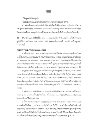 บบที่ 2 โรคฟนผุในเด็กปฐมวัย
                                                         91


         - ใชฟลูออไรดเสริมทุกวัน
         - ตรวจชองปากเปนประจําเพื่อตรวจคราบจุลินทรียหรือรอยโรคจุดขาว
                                                      
         ความรวมมือและการรักษานัดเปนสิ่งสําคัญที่จะทําใหงานทันตกรรมปองกันสําเร็จ การ
เลี้ยงลูกใหมีสุขภาพชองปากที่ดีจะไมประสบความสําเร็จหากผูปกครองไมทําตามคําแนะนําของ
ทันตแพทยในเรื่องการดูแลลูกที่บาน หรือไมพามาพบทันตแพทย เพื่อทํางานปองกันเปนประจํา

2.3      งานระดับบุคคลในเด็ก ไดแก การตรวจชองปากเด็กโดยผูปกครองเพื่อสังเกตคราบ
จุลินทรียและรอยโรคจุดขาวและการจัดการรอยโรคจุดขาวดวยสารเคมี รวมทังการผนึกหลุมและ
                                                                  ้
รองฟน ดังนี้

การตรวจชองปากเด็กโดยผูปกครอง
            การศึกษาระยะยาว พบวาการสะสมคราบจุลินทรียที่ฟนตัดบนในทารก 19 เดือน เปนตัว
บงชี้ที่สําคัญวาเด็กจะมีฟนผุใน 18 เดือนขางหนา (ความไวรอยละ 83 และความจําเพาะรอยละ
92) (Alaluusua และ Mamivirta, 1994) Grindefiord และคณะ (1996) จัดทารกที่มี MS สูงเปน
เด็กกลุมเสี่ยงตอการเกิดโรคฟนผุในเด็กปฐมวัย ดังนั้นผูปกครองที่พบวาทารกมีคราบจุลินทรียที่
ฟนตัดบนจะตระหนักถึงความเสี่ยงของทารก และอาจชวยกระตุนใหผูปกครองแปรงฟนใหทารกได
            สัญญาณแรกของรอยผุในทารกที่เกิดโรคฟนผุในเด็กปฐมวัย คือรอยโรคจุดขาวซึ่งมีการมี
รอยสูญเสียแรธาตุที่บริเวณคอฟนของฟนตัดบน รอยโรคนี้จะเปนตัวบงชี้สําคัญในการเกิดการผุสูง
ในเด็ก (Lith และ Gröndal, 1992; Steiner, Helfenstein และ Marthaler, 1992) รอยผุระยะ
เริ่มแรกนี้จะกลายเปนรูภายใน 6-12 เดือน (Weinstein และคณะ, 1994) ในการศึกษาหนึ่งพบวา
รอยผุเริ่มแรกที่ตรวจพบที่ 2-5 ป รอยละ 64 จะเกิดเปนรูผุภายใน 1 ป (Grindefjord และคณะ,
1995b)
            การตรวจชองปากเด็กตั้งแตระยะเริ่มแรกกอนเกิดโรค โดยเฉพาะในประชากรที่มีสถานะ
ทางเศรษฐกิ จ และสั ง คมต่ํ า หรื อ คนพื้ น เมื อ งที่ มี ค วามเสี่ ย งสู ง จะช ว ยให ทั น ตแพทย ว างแผน
โครงการปองกันไดอยางเหมาะสม
            ดังนั้นจึงควรฝกใหผูปกครองและผูดูแลเด็กตรวจชองปากเด็กเพื่อพิจารณาวาฟนตัดบนมี
คราบจุ ลิ น ทรี ย ห รื อ พบรอยโรคจุ ด ขาวหรื อ ไม ซึ่ ง จั ด เป น วิ ธี ก ารสํ า คั ญ ในการป อ งกั น ทุ ติ ย ภู มิ
(secondary prevention) Lee และคณะ (1994) สอนใหผูปกครองตรวจฟนของลูกโดยดูวิดีทัศน
นาน 5 นาที โดยใหดึงริมฝปากขึ้น ผูดูแลเด็กโดยตรงควรไดรับการฝกใหตรวจฟนเด็กเปนประจํา
และ เมื่อเด็กโตขึ้น ควรสนับสนุนใหผูปกครองตรวจฟนกรามน้ํานมใหเด็กดวย (รูปที่ 2-7)
 