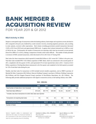 Bank Merger &
Acquisition Review
For Year 2011 & Q1 2012

M&A Activity in 2011
Despite an anticipated surge of transactions within the banking industry, bank merger and acquisition activity declined in
2011 compared to the prior year, hindered by a weak economic recovery, mounting regulatory pressures, and, according
to some analysts, excessive seller expectations. Deal volume excluding government assisted transactions decreased
15.8% in 2011 from 2010 levels and approximated 2008 levels. It appears deal volumes bottomed out in 2009 at a total
of 104 for the year. Unfortunately, the number of transactions not reporting a deal value has increased in recent periods
(from 39 in 2009 to 51 in 2011), making a comparison of trends in deal values difficult. The number of deals presented
is exclusive of FDIC-assisted transactions, which decreased to 92 in 2011 from 157 during 2010.

Deal value (for those transactions which reported it) totaled $6.8 billion in 2011 versus $11.7 billion in the prior year.
Total deal value included PNC’s $3.5 billion acquisition of RBC Bank, which was announced in the second quarter of
2011, completed in the first quarter of 2012, and represented 51% of total reported deal value in 2011. Comerica’s $1.0
billion acquisition of Sterling Bancshares (announced in the first quarter and completed in the third quarter) accounted
for 15% of total deal value during the year.

Notably, total deal value for transactions in 2010 included several sizeable acquisitions, such as BMO’s purchase of
Marshall & Ilsley Corporation ($5.8 billion), Hancock Holding Company’s purchase of Whitney Holding Corporation
($1.8 billion), and First Niagara Financial Group’s purchase of NewAlliance Bancshares, Inc. ($1.5 billion). The
following table provides additional perspective with regard to transaction activity in the banking industry since 2006.


                                                         M&A: 2006-2011

                                                         2006            2007        2008         2009          2010           2011
 Total Number of Deals (Excl. Gov’t Assisted)             234             243         128          104           177            123

 Total Deal Value (Millions): *                      $74,126        $67,779       $28,408       $1,321       $11,987         $6,761

 * Includes only those transactions for which deal value was reported


 Transactions not reporting deal value                     40              50          28           39            66             51


 Period-to-Period Change                                                06-’07     07-’08       08-’09        09-’10         ‘10-’11

 Number of Deals                                                         3.8%      -47.3%       -18.8%        70.2%          -30.5%




Mercer Capital’s ability to understand and            Andrew K. Gibbs, CFA, CPA/ABV              Jay D. Wilson, Jr., CFA
determine the value of a financial institution is     901.322.9726                               901.322.9725
the cornerstone of the firm’s services and has        gibbsa@mercercapital.com                   wilsonj@mercercapital.com
been its core expertise since its founding.               Connect on LinkedIn                       Connect on LinkedIn
 