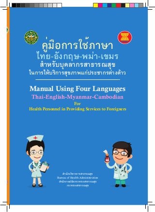 คู่มือการใช้ภาษา 
ไทย-อังกฤษ-พม่า-เขมร 
สำ�หรับบุคลากรสาธารณสุข 
ในการให้บริการสุขภาพแก่ประชากรต่างด้าว 
Manual Using Four Languages 
Thai-English-Myanmar-Cambodian 
For 
Health Personnel in Providing Services to Foreigners 
สำTนักบริหารการสาธารณสุข 
Bureau of Health Administration 
สำTนักงานปลัดกระทรวงสาธารณสุข 
กระทรวงสาธารณสุข 
คู่มือการใช้ภาษาไทย-อังกฤษ-พม่า-เขมร สำ�หรับบุคลากรสาธารณสุขในการให้บริการสุขภาพแก่ประชากรต่างด้าว 
Manual Using Four Languages Thai-English-Burma-Cambodian For Health Personnel in Providing Services to Foreigners 
 