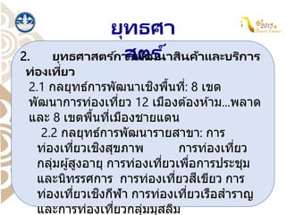 ยุทธศา
สตร ์
2. ยุทธศาสตร ์การพัฒนาสินค้าและบริการ
ท่องเที่ยว
2.1 กลยุทธ์การพัฒนาเชิงพื้นที่: 8 เขต
พัฒนาการท่องเที่ยว 12 เมืองต ้องห ้าม...พลาด
และ 8 เขตพื้นที่เมืองชายแดน
2.2 กลยุทธ์การพัฒนารายสาขา: การ
ท่องเที่ยวเชิงสุขภาพ การท่องเที่ยว
กลุ่มผู้สูงอายุ การท่องเที่ยวเพื่อการประชุม
และนิทรรศการ การท่องเที่ยวสีเขียว การ
ท่องเที่ยวเชิงกีฬา การท่องเที่ยวเรือสาราญ
และการท่องเที่ยวกลุ่มมุสลิม
 