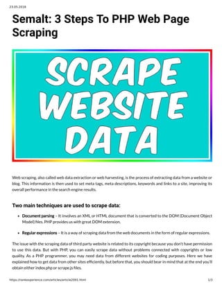 23.05.2018
https://rankexperience.com/articles/article2091.html 1/3
Semalt: 3 Steps To PHP Web Page
Scraping
Web scraping, also called web data extraction or web harvesting, is the process of extracting data from a website or
blog. This information is then used to set meta tags, meta descriptions, keywords and links to a site, improving its
overall performance in the search engine results.
Two main techniques are used to scrape data:
Document parsing – It involves an XML or HTML document that is converted to the DOM (Document Object
Model) les. PHP provides us with great DOM extension.
Regular expressions – It is a way of scraping data from the web documents in the form of regular expressions.
The issue with the scraping data of third party website is related to its copyright because you don't have permission
to use this data. But with PHP, you can easily scrape data without problems connected with copyrights or low
quality. As a PHP programmer, you may need data from different websites for coding purposes. Here we have
explained how to get data from other sites ef ciently, but before that, you should bear in mind that at the end you'll
obtain either index.php or scrape.js les.
 