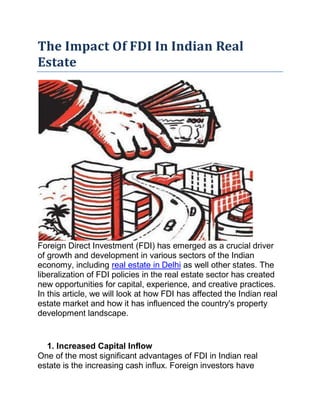 The Impact Of FDI In Indian Real
Estate
Foreign Direct Investment (FDI) has emerged as a crucial driver
of growth and development in various sectors of the Indian
economy, including real estate in Delhi as well other states. The
liberalization of FDI policies in the real estate sector has created
new opportunities for capital, experience, and creative practices.
In this article, we will look at how FDI has affected the Indian real
estate market and how it has influenced the country's property
development landscape.
1. Increased Capital Inflow
One of the most significant advantages of FDI in Indian real
estate is the increasing cash influx. Foreign investors have
 