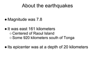 About the earthquakes

● Magnitude was 7.8

● It was east 161 kilometers
  ○ Centered of Raoul Island
  ○ Some 920 kilometers south of Tonga

● Its epicenter was at a depth of 20 kilometers
 