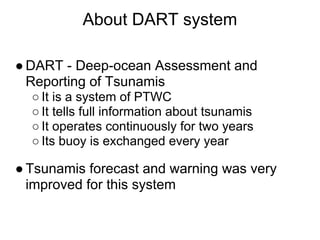 About DART system

● DART - Deep-ocean Assessment and
  Reporting of Tsunamis
  ○ It is a system of PTWC
  ○ It tells full information about tsunamis
  ○ It operates continuously for two years
  ○ Its buoy is exchanged every year

● Tsunamis forecast and warning was very
  improved for this system
 