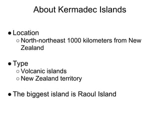 About Kermadec Islands

● Location
  ○ North-northeast 1000 kilometers from New
    Zealand

● Type
  ○ Volcanic islands
  ○ New Zealand territory

● The biggest island is Raoul Island
 