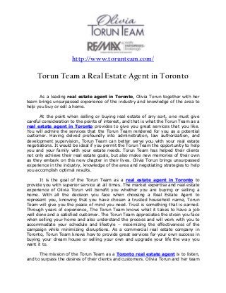 http://www.torunteam.com/
Torun Team a Real Estate Agent in Toronto
As a leading real estate agent in Toronto, Olivia Torun together with her
team brings unsurpassed experience of the industry and knowledge of the area to
help you buy or sell a home.
At the point when selling or buying real estate of any sort, one must give
careful consideration to the points of interest, and that is what the Torun Team as a
real estate agent in Toronto provides to give you great services that you like.
You will admire the services that the Torun Team rendered for you as a potential
customer. Having delved profoundly into administration, law authorization, and
development supervision, Torun Team can better serve you with your real estate
negotiations. It would be ideal if you permit the Torun Team the opportunity to help
you and your family with your estate needs. Torun Team has helped their clients
not only achieve their real estate goals, but also make new memories of their own
as they embark on this new chapter in their lives. Olivia Torun brings unsurpassed
experience in the industry, knowledge of the area and negotiating strategies to help
you accomplish optimal results.
It is the goal of the Torun Team as a real estate agent in Toronto to
provide you with superior service at all times. The market expertise and real estate
experience of Olivia Torun will benefit you whether you are buying or selling a
home. With all the decision you face when choosing a Real Estate Agent to
represent you, knowing that you have chosen a trusted household name, Torun
Team will give you the peace of mind you need. Trust is something that is earned.
Through years of experience, The Torun Team knows what it takes to have a job
well done and a satisfied customer. The Torun Team appreciates the strain you face
when selling your home and also understand the process and will work with you to
accommodate your schedule and lifestyle – maximizing the effectiveness of the
campaign while minimizing disruptions. As a commercial real estate company in
Toronto, Torun Team knows how to provide great services for your own success in
buying your dream house or selling your own and upgrade your life the way you
want it to.
The mission of the Torun Team as a Toronto real estate agent is to listen,
and to surpass the desires of their clients and customers. Olivia Torun and her team
 