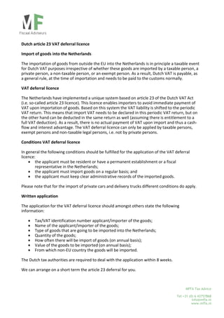  
 
Dutch article 23 VAT deferral licence 
 
Import of goods into the Netherlands 
 
The importation of goods from outside the EU into the Netherlands is in principle a taxable event 
for Dutch VAT purposes irrespective of whether these goods are imported by a taxable person, a 
private person, a non‐taxable person, or an exempt person. As a result, Dutch VAT is payable, as 
a general rule, at the time of importation and needs to be paid to the customs normally. 
 
VAT deferral licence 
 
The Netherlands have implemented a unique system based on article 23 of the Dutch VAT Act 
(i.e. so‐called article 23 licence). This licence enables importers to avoid immediate payment of 
VAT upon importation of goods. Based on this system the VAT liability is shifted to the periodic 
VAT return. This means that import VAT needs to be declared in this periodic VAT return, but on 
the other hand can be deducted in the same return as well (assuming there is entitlement to a 
full VAT deduction). As a result, there is no actual payment of VAT upon import and thus a cash‐
flow and interest advantage. The VAT deferral licence can only be applied by taxable persons, 
exempt persons and non‐taxable legal persons, i.e. not by private persons. 
 
Conditions VAT deferral licence 
 
In general the following conditions should be fulfilled for the application of the VAT deferral 
licence: 
 the applicant must be resident or have a permanent establishment or a fiscal 
representative in the Netherlands; 
 the applicant must import goods on a regular basis; and 
 the applicant must keep clear administrative records of the imported goods. 
 
Please note that for the import of private cars and delivery trucks different conditions do apply. 
 
Written application 
 
The application for the VAT deferral licence should amongst others state the following 
information: 
 
 Tax/VAT identification number applicant/importer of the goods; 
 Name of the applicant/importer of the goods; 
 Type of goods that are going to be imported into the Netherlands; 
 Quantity of the goods; 
 How often there will be import of goods (on annual basis); 
 Value of the goods to be imported (on annual basis); 
 From which non‐EU country the goods will be imported. 
 
The Dutch tax authorities are required to deal with the application within 8 weeks. 
 
We can arrange on a short term the article 23 deferral for you.  

MFFA Tax Advice
Tel +31 (0) 6 43757868
info@mffa.nl
www.mffa.nl

 