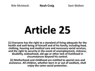 Article 25
(1) Everyone has the right to a standard of living adequate for the
health and well-being of himself and of his family, including food,
clothing, housing and medical care and necessary social services,
and the right to security in the event of unemployment, sickness,
disability, widowhood, old age or other lack of livelihood in
circumstances beyond his control.
(2) Motherhood and childhood are entitled to special care and
assistance. All children, whether born in or out of wedlock, shall
enjoy the same social protection.
Nile McIntosh Noah Craig Sam Walton
 