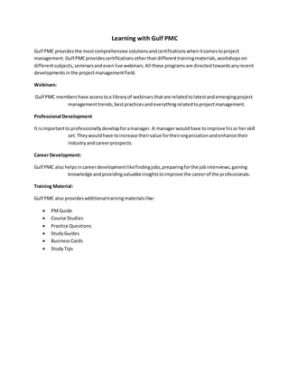 Learning with Gulf PMC 
Gulf PMC provides the most comprehensive solutions and certifications when it comes to project 
management. Gulf PMC provides certifications other than different training materials, workshops on 
different subjects, seminars and even live webinars. All these programs are directed towards any recent 
developments in the project management field. 
Webinars: 
Gulf PMC members have access to a library of webinars that are related to latest and emerging project 
management trends, best practices and everything related to project management. 
Professional Development 
It is important to professionally develop for a manager. A manager would have to improve his or her skill 
set. They would have to increase their value for their organization and enhance their 
industry and career prospects. 
Career Development: 
Gulf PMC also helps in career development like finding jobs, preparing for the job interviews, gaining 
knowledge and providing valuable insights to improve the career of the professionals. 
Training Material: 
Gulf PMC also provides additional training materials like: 
 PM Guide 
 Course Studies 
 Practice Questions 
 Study Guides 
 Business Cards 
 Study Tips 
