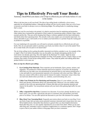 Tips to Effectively Pre-sell Your Books
Summary: BookWhirl.com shares a list of tips to effectively pre-sell books before it’s out
                                  in the market.
When is the best time to sell your book? The idea of pre-selling books is definitely a clever move,
especially for self-published authors. Although pre-selling will also involve money, there are a lot of ways
to promote your book in advance even on a shoestring budget. Pre-selling books is a marketing strategy
that’s a must.

While you wait for your books to be printed, it is ideal to maximize time for marketing and promotion.
Other authors have sustained the anticipation of their readers by maintaining author websites, blogs, online
journals and the like. They pre-sell by keeping their blogs or websites updated with the latest information
and details about their upcoming book. This actually works since readers can conveniently keep track. It is
always advisable to give a full month or two to market your book before it is printed. Keep the waiting part
as productive as possible.

For your marketing to be successful, you will need to seriously consider how to effectively pre-sell your
books. How do you persuade readers to purchase your book even before when it’s out in the market? How
do we make books sell even prior to its launch date?

The art of pre-selling involves getting the public interested even before a product is out. An example of this
is Apple’s iPad. Even before the product was out, the public was already anticipating and the list of
reservations was already quite long. How did Apple do the iPad hype? It’s simple. Apple has done
extensive pre-marketing and promotional campaigns for iPad. From product reviews, forums, blogs, to viral
websites, they totally covered all pre-selling online venues. They made the public start talking about their
product before it even came out.

Here are tips for effective pre-selling:

    1. Eye-Catching Print Materials. These materials can be bookmarks, flyers, posters, stickers, and
         tarpaulins. The production of these materials need not be expensive. If you have the designing
         skills then you can make your own promotional art and print them at your nearest printing press. It
         is also advisable for your promotional materials to be consistent with colors and fonts. Make sure
         that your content will be able to attract and stir interest for readers. Enumerate venues where they
         can read more details about your book. (i.e. websites, social networking sites, etc.)

    2. Utilize Your Website for Pre-Marketing and Promotion. Since it’s your website, you can
         freely post advance information about your upcoming book. Moreover, you can conduct online
         contests in line with your upcoming book. Contests and other activities generate attention and
         interest for the public. You can promote and pre-sell your book while gaining high traffic for your
         website.

    3. Offer A Special Pre-Sale Price. Customers love discounts. If you have already decided on your
         book’s price, you can offer a special pre-sale price to customers who will purchase your book
         prior to its release. You can offer special rate discounts to your first 100 customers for example.

    4. Blog About Your Upcoming Book. Frequently post entries about your book on your blog. Cover
         any kind of topic that can keep current potential customers interested and to keep attract new ones.
         Write helpful articles. Remember that attention is gained when you share helpful information.
         Read other blog sites. It’s also equally important for you to learn from others. When you do read
         other blog sites, remember to post a comment of appreciation or a courteous opinion. Don’t forget
         to post a link to your author website or blog page when you leave comments.
 