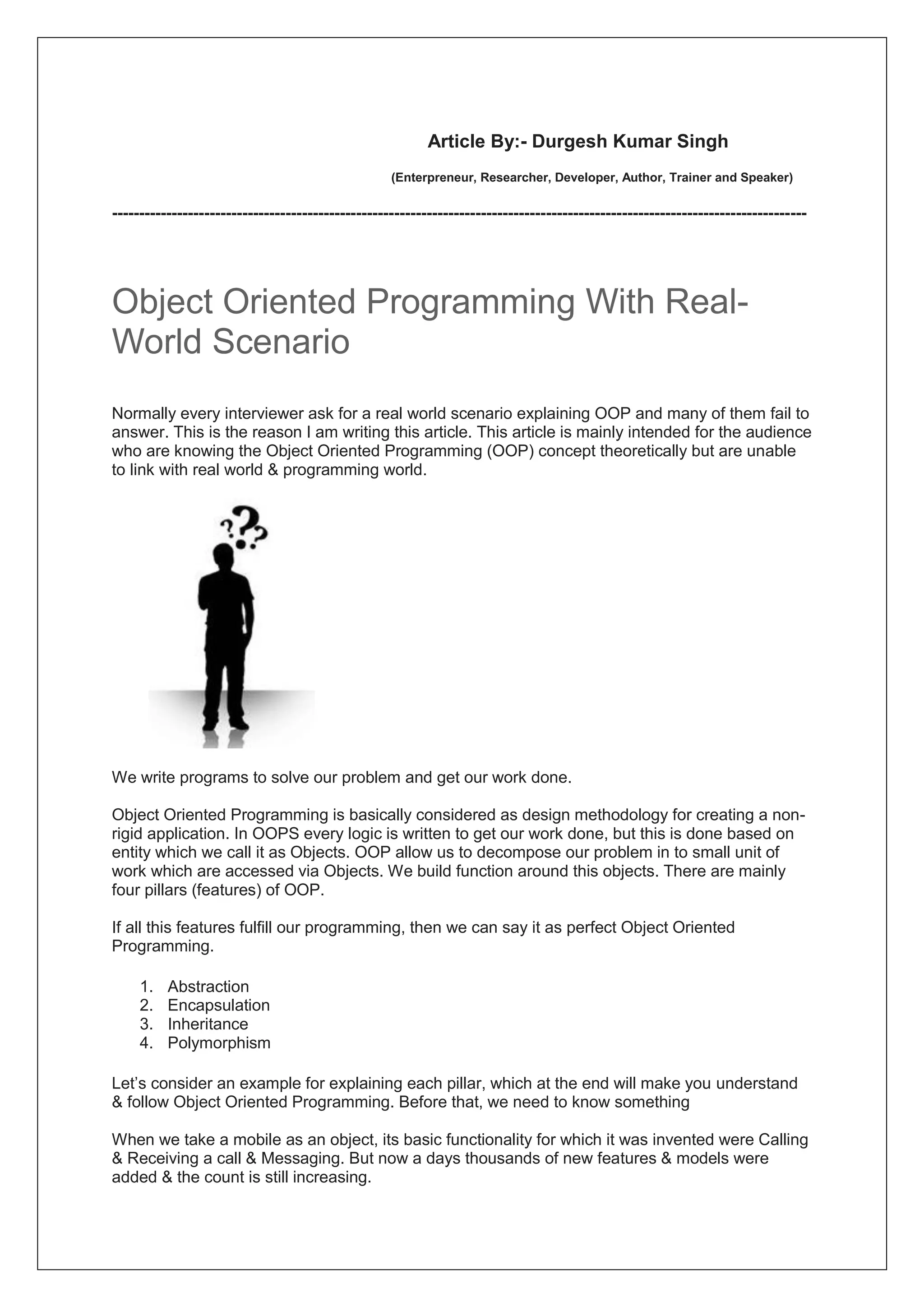 Article By:- Durgesh Kumar Singh
(Enterpreneur, Researcher, Developer, Author, Trainer and Speaker)
--------------------------------------------------------------------------------------------------------------------------------
Object Oriented Programming With Real-
World Scenario
Normally every interviewer ask for a real world scenario explaining OOP and many of them fail to
answer. This is the reason I am writing this article. This article is mainly intended for the audience
who are knowing the Object Oriented Programming (OOP) concept theoretically but are unable
to link with real world & programming world.
We write programs to solve our problem and get our work done.
Object Oriented Programming is basically considered as design methodology for creating a non-
rigid application. In OOPS every logic is written to get our work done, but this is done based on
entity which we call it as Objects. OOP allow us to decompose our problem in to small unit of
work which are accessed via Objects. We build function around this objects. There are mainly
four pillars (features) of OOP.
If all this features fulfill our programming, then we can say it as perfect Object Oriented
Programming.
1. Abstraction
2. Encapsulation
3. Inheritance
4. Polymorphism
Let’s consider an example for explaining each pillar, which at the end will make you understand
& follow Object Oriented Programming. Before that, we need to know something
When we take a mobile as an object, its basic functionality for which it was invented were Calling
& Receiving a call & Messaging. But now a days thousands of new features & models were
added & the count is still increasing.
 