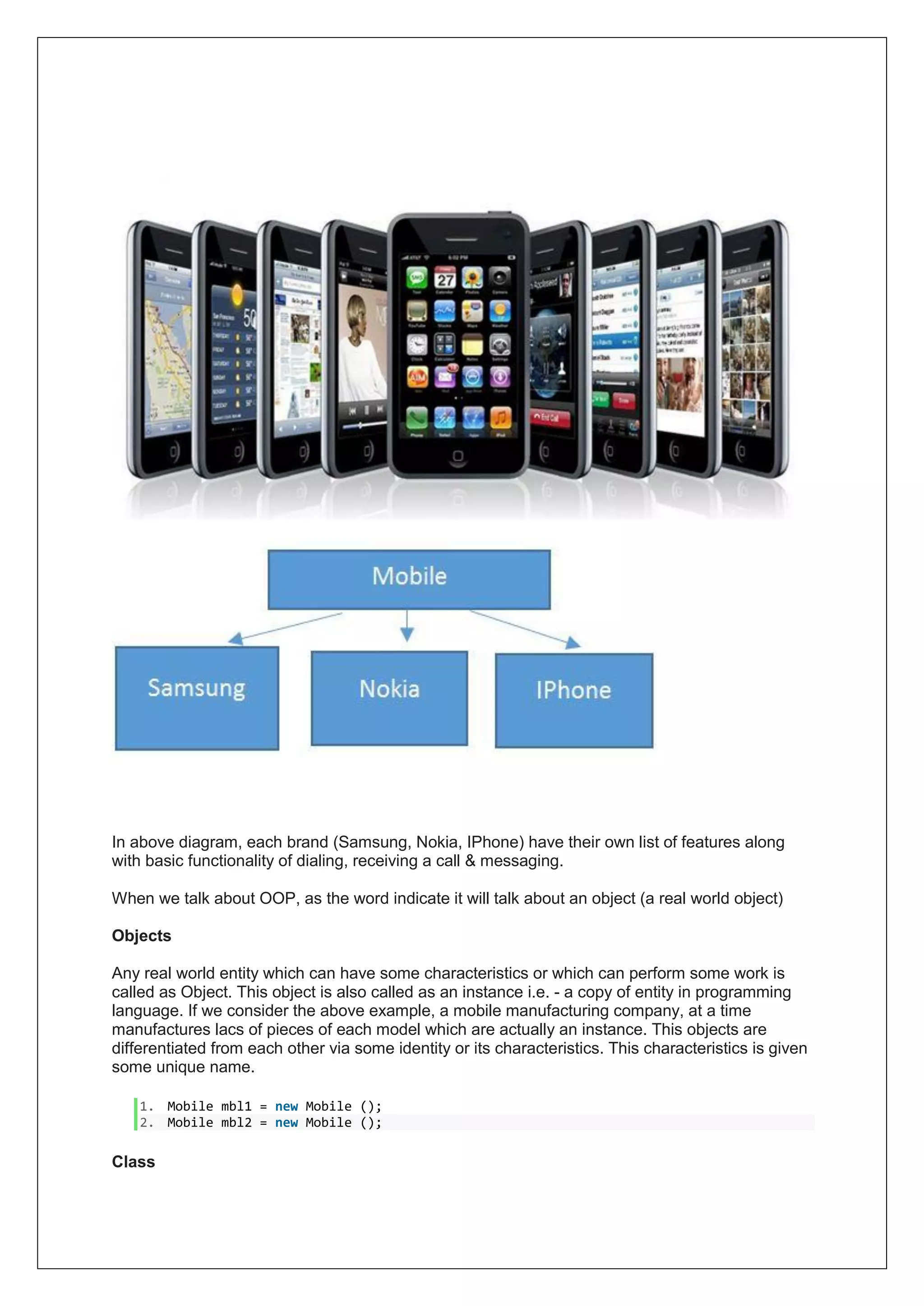 In above diagram, each brand (Samsung, Nokia, IPhone) have their own list of features along
with basic functionality of dialing, receiving a call & messaging.
When we talk about OOP, as the word indicate it will talk about an object (a real world object)
Objects
Any real world entity which can have some characteristics or which can perform some work is
called as Object. This object is also called as an instance i.e. - a copy of entity in programming
language. If we consider the above example, a mobile manufacturing company, at a time
manufactures lacs of pieces of each model which are actually an instance. This objects are
differentiated from each other via some identity or its characteristics. This characteristics is given
some unique name.
1. Mobile mbl1 = new Mobile ();
2. Mobile mbl2 = new Mobile ();
Class
 