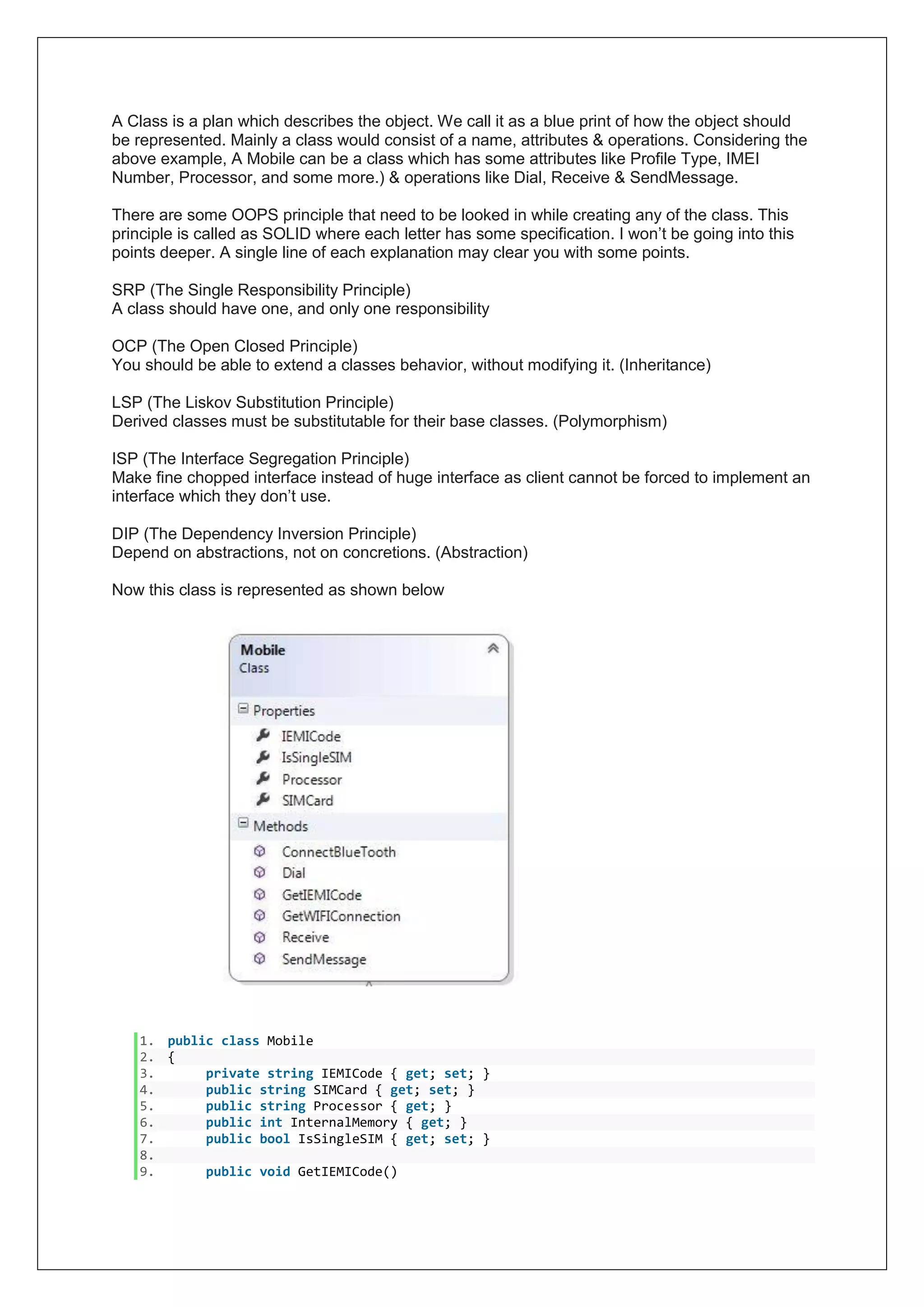 A Class is a plan which describes the object. We call it as a blue print of how the object should
be represented. Mainly a class would consist of a name, attributes & operations. Considering the
above example, A Mobile can be a class which has some attributes like Profile Type, IMEI
Number, Processor, and some more.) & operations like Dial, Receive & SendMessage.
There are some OOPS principle that need to be looked in while creating any of the class. This
principle is called as SOLID where each letter has some specification. I won’t be going into this
points deeper. A single line of each explanation may clear you with some points.
SRP (The Single Responsibility Principle)
A class should have one, and only one responsibility
OCP (The Open Closed Principle)
You should be able to extend a classes behavior, without modifying it. (Inheritance)
LSP (The Liskov Substitution Principle)
Derived classes must be substitutable for their base classes. (Polymorphism)
ISP (The Interface Segregation Principle)
Make fine chopped interface instead of huge interface as client cannot be forced to implement an
interface which they don’t use.
DIP (The Dependency Inversion Principle)
Depend on abstractions, not on concretions. (Abstraction)
Now this class is represented as shown below
1. public class Mobile
2. {
3. private string IEMICode { get; set; }
4. public string SIMCard { get; set; }
5. public string Processor { get; }
6. public int InternalMemory { get; }
7. public bool IsSingleSIM { get; set; }
8.
9. public void GetIEMICode()
 