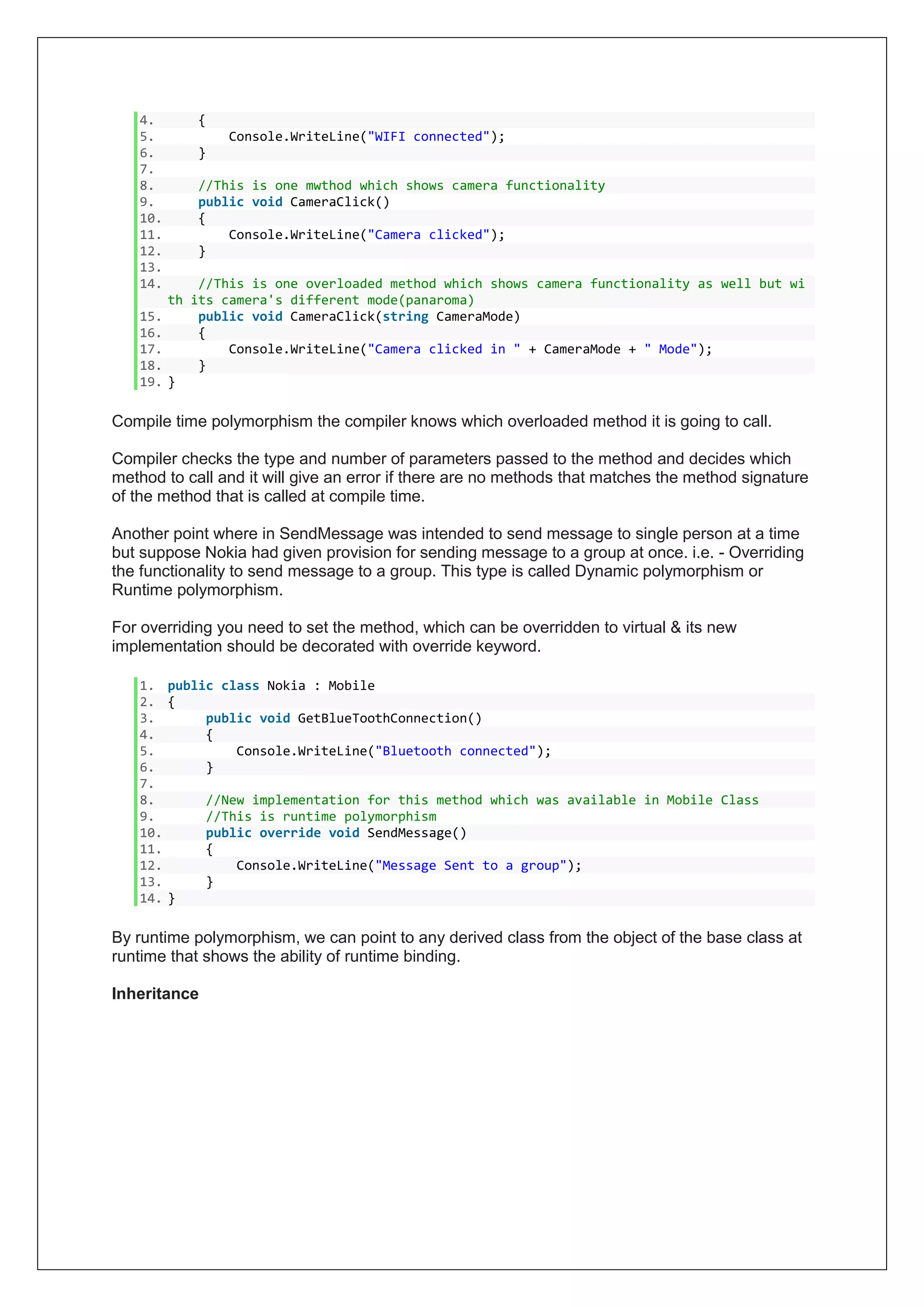 4. {
5. Console.WriteLine("WIFI connected");
6. }
7.
8. //This is one mwthod which shows camera functionality
9. public void CameraClick()
10. {
11. Console.WriteLine("Camera clicked");
12. }
13.
14. //This is one overloaded method which shows camera functionality as well but wi
th its camera's different mode(panaroma)
15. public void CameraClick(string CameraMode)
16. {
17. Console.WriteLine("Camera clicked in " + CameraMode + " Mode");
18. }
19. }
Compile time polymorphism the compiler knows which overloaded method it is going to call.
Compiler checks the type and number of parameters passed to the method and decides which
method to call and it will give an error if there are no methods that matches the method signature
of the method that is called at compile time.
Another point where in SendMessage was intended to send message to single person at a time
but suppose Nokia had given provision for sending message to a group at once. i.e. - Overriding
the functionality to send message to a group. This type is called Dynamic polymorphism or
Runtime polymorphism.
For overriding you need to set the method, which can be overridden to virtual & its new
implementation should be decorated with override keyword.
1. public class Nokia : Mobile
2. {
3. public void GetBlueToothConnection()
4. {
5. Console.WriteLine("Bluetooth connected");
6. }
7.
8. //New implementation for this method which was available in Mobile Class
9. //This is runtime polymorphism
10. public override void SendMessage()
11. {
12. Console.WriteLine("Message Sent to a group");
13. }
14. }
By runtime polymorphism, we can point to any derived class from the object of the base class at
runtime that shows the ability of runtime binding.
Inheritance
 