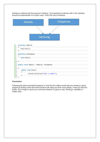 Interface is defined with the keyword ‘interface’ .All properties & methods with in the interface
should be implemented if it is been used. That’s the rule of interface.
1. interface IMobile
2. {
3. Void Dial();
4. }
5.
6. interface ITelephone
7. {
8. void Dial();
9.
10. }
11.
12. public class Mobile : IMobile, ITelephone
13.
14. {
15. public void Dial()
16. {
17. Console.WriteLine("Dial a number");
18. }
19. }
Conclusion
Following the above principle & keeping in mind the four pillars would lead you develop a good
program & linking it with real world scenario will make you think more deeply. I hope you like this
article. Don’t forget to share your comment whether it’s good or bad. Sharing is valuable no
matter what.
 