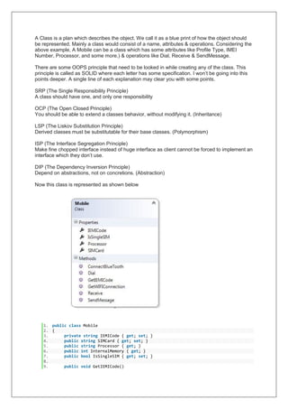 A Class is a plan which describes the object. We call it as a blue print of how the object should
be represented. Mainly a class would consist of a name, attributes & operations. Considering the
above example, A Mobile can be a class which has some attributes like Profile Type, IMEI
Number, Processor, and some more.) & operations like Dial, Receive & SendMessage.
There are some OOPS principle that need to be looked in while creating any of the class. This
principle is called as SOLID where each letter has some specification. I won’t be going into this
points deeper. A single line of each explanation may clear you with some points.
SRP (The Single Responsibility Principle)
A class should have one, and only one responsibility
OCP (The Open Closed Principle)
You should be able to extend a classes behavior, without modifying it. (Inheritance)
LSP (The Liskov Substitution Principle)
Derived classes must be substitutable for their base classes. (Polymorphism)
ISP (The Interface Segregation Principle)
Make fine chopped interface instead of huge interface as client cannot be forced to implement an
interface which they don’t use.
DIP (The Dependency Inversion Principle)
Depend on abstractions, not on concretions. (Abstraction)
Now this class is represented as shown below
1. public class Mobile
2. {
3. private string IEMICode { get; set; }
4. public string SIMCard { get; set; }
5. public string Processor { get; }
6. public int InternalMemory { get; }
7. public bool IsSingleSIM { get; set; }
8.
9. public void GetIEMICode()
 