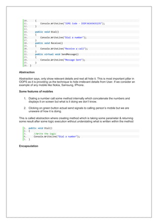 10. {
11. Console.WriteLine("IEMI Code - IEDF34343435235");
12. }
13.
14. public void Dial()
15. {
16. Console.WriteLine("Dial a number");
17. }
18. public void Receive()
19. {
20. Console.WriteLine("Receive a call");
21. }
22. public virtual void SendMessage()
23. {
24. Console.WriteLine("Message Sent");
25. }
26. }
Abstraction
Abstraction says, only show relevant details and rest all hide it. This is most important pillar in
OOPS as it is providing us the technique to hide irrelevant details from User. If we consider an
example of any mobile like Nokia, Samsung, IPhone.
Some features of mobiles
1. Dialing a number call some method internally which concatenate the numbers and
displays it on screen but what is it doing we don’t know.
2. Clicking on green button actual send signals to calling person’s mobile but we are
unaware of how it is doing.
This is called abstraction where creating method which is taking some parameter & returning
some result after some logic execution without understating what is written within the method
1. public void Dial()
2. {
3. //Write the logic
4. Console.WriteLine("Dial a number");
5. }
Encapsulation
 