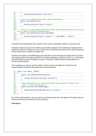 4. {
5. Console.WriteLine("WIFI connected");
6. }
7.
8. //This is one mwthod which shows camera functionality
9. public void CameraClick()
10. {
11. Console.WriteLine("Camera clicked");
12. }
13.
14. //This is one overloaded method which shows camera functionality as well but wi
th its camera's different mode(panaroma)
15. public void CameraClick(string CameraMode)
16. {
17. Console.WriteLine("Camera clicked in " + CameraMode + " Mode");
18. }
19. }
Compile time polymorphism the compiler knows which overloaded method it is going to call.
Compiler checks the type and number of parameters passed to the method and decides which
method to call and it will give an error if there are no methods that matches the method signature
of the method that is called at compile time.
Another point where in SendMessage was intended to send message to single person at a time
but suppose Nokia had given provision for sending message to a group at once. i.e. - Overriding
the functionality to send message to a group. This type is called Dynamic polymorphism or
Runtime polymorphism.
For overriding you need to set the method, which can be overridden to virtual & its new
implementation should be decorated with override keyword.
1. public class Nokia : Mobile
2. {
3. public void GetBlueToothConnection()
4. {
5. Console.WriteLine("Bluetooth connected");
6. }
7.
8. //New implementation for this method which was available in Mobile Class
9. //This is runtime polymorphism
10. public override void SendMessage()
11. {
12. Console.WriteLine("Message Sent to a group");
13. }
14. }
By runtime polymorphism, we can point to any derived class from the object of the base class at
runtime that shows the ability of runtime binding.
Inheritance
 