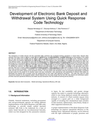 International Journal of Scientific & Engineering Research Volume 11, Issue 12, December-2020 345
ISSN 2229-5518
IJSER © 2020
http://www.ijser.org
Development of Electronic Bank Deposit and
Withdrawal System Using Quick Response
Code Technology
Olayeye Ilemabayo O.1
, Otuonye Anthony I.2
, Eke Florence U.3
1,2
Department of Information Technology,
Federal University of Technology Owerri.
Email: ifeanyiotuonye@yahoo.com, anthony.otuonye@futo.edu.ng, Tel: +234(0)8060412674
3
Department of Computer Science,
Federal Polytechnic Nekede, Owerri, Imo State, Nigeria.
ABSTRACT
The emergence of mobile devices and the automated teller machines has re-shaped banking operations in recent times. Several other
attempts have been made to ensure a better service delivery in our banking institutions, especially using various technologies of the digital
age. But such efforts have not fully paid off owing to obvious queues that continue to persist at the various teller points. Persisting customer
queues within the banking halls despite the deployment of ATM machines and other technological innovations have proved the need for a
more efficient system. The goal of this study is to develop an electronic deposit and withdrawal system using the Quick Response (QR) code
technology for a more efficient service delivery in commercial banks. The system is intended to reduce the transaction time at each teller point
by engaging the customers to generate a QR code using their mobile devices and this will speed up the process of cash withdrawal or deposit.
To validate the customer, the Teller quickly scans the information (Customer Account Information) contained in the generated code within
seconds. With such a system in place, a withdrawal/deposit transaction, which originally concludes within five to 10 minutes, will now take less
than three minutes to complete. Furthermore, the system will permit multiple bank transactions to be carried out at once using a single QR
code, and this can further speed up the transaction process. The new system was developed using the prototyping methodology, considered
as best suited for this project for its iterative nature and user involvement. User experiences and expectations of efficient bank tellers for
withdrawal and deposit were surveyed using the questionnaire as the major data gathering instrument. This data was used for initial
requirement analysis for the proposed system. Result obtained from this study shows that the new QR code deposit and withdrawal system
provides improved operational efficiency and better secured transaction than the traditional banking service delivery.
Keywords: Barcode, Bank transaction , Mobile technology, Operational efficiency, QR code
1.0. INTRODUCTION
1.1 Background Information
Globally, financial institutions, including government
and non-governmental agencies are testing different
implementation of the Quick Response code (QR code)
technology to provide simple unified payment
solutions. QR Code is the trademark for a type of
matrix based barcode (or two-dimensional barcode),
which was first designed for the automotive industry
in Japan. Its fast readability and greater storage
capacity has made it a popular technology alternative
which is now being deployed outside the automotive
industry. It consists of a black modules (square dots)
arranged in a square grid on a white background
capable of encoding four standardized types (modes)
of data (numeric, alphanumeric, byte/binary, Kanji) or
other supported extensions [6].
A proper implementation of the Quick Response Code
technology can improve operational efficiency in the
banking sector. Operational efficiency can be achieved
with the right combination of people, processes and
IJSER
 