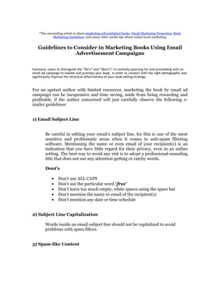 *The succeeding article is about marketing self published books, Email Marketing Promotion, Book
             Marketing Guidelines, and many other useful tips about online book marketing.


   Guidelines to Consider in Marketing Books Using Email
                  Advertisement Campaigns


Summary: Learn to distinguish the “Do’s” and “Dont’s” in carefully planning for and proceeding with an
email ad campaign to market and promote your book, in order to connect with the right demographic and
significantly improve the technical effectiveness of your book-selling strategy.



For an upstart author with limited resources, marketing the book by email ad
campaign can be inexpensive and time saving, aside from being rewarding and
profitable, if the author concerned will just carefully observe the following e-
mailer guidelines:


1) Email Subject Line


        Be careful in editing your email’s subject line, for this is one of the most
        sensitive and problematic areas when it comes to anti-spam filtering
        software. Mentioning the name or even email of your recipient(s) is an
        indication that you have little regard for their privacy, even in an online
        setting. The best way to avoid any risk is to adopt a professional-sounding
        title that does not use any attention-getting or catchy words.

        Dont’s

            •    Don’t use ALL CAPS
            •    Don’t use the particular word “free”
            •    Don’t leave too much empty, white spaces using the space bar
            •    Don’t mention the name or email of the recipient(s)
            •    Don’t mention any date or time schedule


2) Subject Line Capitalization

        Words inside an email subject line should not be capitalized to avoid
        problems with spam filters.


3) Spam-like Content
 