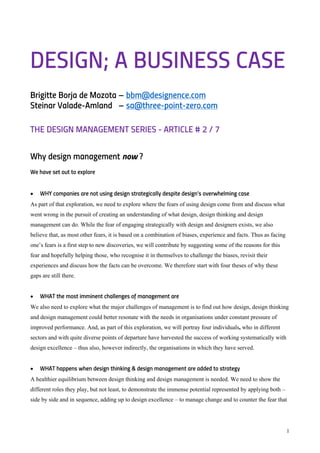 1
DESIGN; A BUSINESS CASE
Brigitte Borja de Mozota – bbm@designence.com
Steinar Valade-Amland – sa@three-point-zero.com
THE DESIGN MANAGEMENT SERIES - ARTICLE # 2 / 7
Why design management now ?
We have set out to explore
• WHY companies are not using design strategically despite design’s overwhelming case
As part of that exploration, we need to explore where the fears of using design come from and discuss what
went wrong in the pursuit of creating an understanding of what design, design thinking and design
management can do. While the fear of engaging strategically with design and designers exists, we also
believe that, as most other fears, it is based on a combination of biases, experience and facts. Thus as facing
one’s fears is a first step to new discoveries, we will contribute by suggesting some of the reasons for this
fear and hopefully helping those, who recognise it in themselves to challenge the biases, revisit their
experiences and discuss how the facts can be overcome. We therefore start with four theses of why these
gaps are still there.
• WHAT the most imminent challenges of management are
We also need to explore what the major challenges of management is to find out how design, design thinking
and design management could better resonate with the needs in organisations under constant pressure of
improved performance. And, as part of this exploration, we will portray four individuals, who in different
sectors and with quite diverse points of departure have harvested the success of working systematically with
design excellence – thus also, however indirectly, the organisations in which they have served.
• WHAT happens when design thinking & design management are added to strategy
A healthier equilibrium between design thinking and design management is needed. We need to show the
different roles they play, but not least, to demonstrate the immense potential represented by applying both –
side by side and in sequence, adding up to design excellence – to manage change and to counter the fear that
 