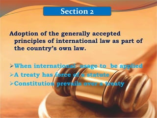 Adoption of the generally accepted
principles of international law as part of
the country’s own law.
When international usage to be applied
A treaty has force of a statute
Constitution prevails over a treaty
Section 2
 