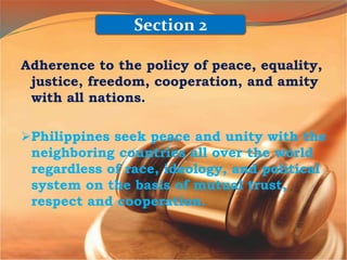 Adherence to the policy of peace, equality,
justice, freedom, cooperation, and amity
with all nations.
Philippines seek peace and unity with the
neighboring countries all over the world
regardless of race, ideology, and political
system on the basis of mutual trust,
respect and cooperation.
Section 2
 