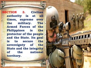 SECTION 3. Civilian
authority is at all
times, supreme over
the military. The
Armed Forces of the
Philippines is the
protector of the people
and the State. Its goal
is to secure the
sovereignty of the
State and the integrity
of the national
territory.
 