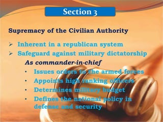 Supremacy of the Civilian Authority
 Inherent in a republican system
 Safeguard against military dictatorship
As commander-in-chief
• Issues orders to the armed forces
• Appoints high ranking officers
• Determines military budget
• Defines the national policy in
defense and security
Section 3
 