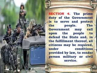 SECTION 4. The prime
duty of the Government
is to serve and protect
the people. The
Government may call
upon the people to
defend the State and, in
the fulfillment thereof, all
citizens may be required,
under conditions
provided by law, to render
person military or civil
service.
 