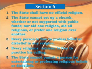 1. The State shall have no official religion.
2. The State cannot set up a church,
whether or not supported with public
funds; nor aid one religion, aid all
religions, or prefer one religion over
another.
3. Every person is free to profess belief or
disbelief in any religion.
4. Every religious minister is free to
practice his calling.
5. The State cannot punish a person for
entertaining or professing religious beliefs
or disbeliefs.
Section 6
 