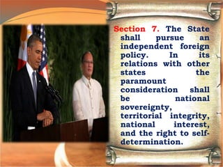 Section 7. The State
shall pursue an
independent foreign
policy. In its
relations with other
states the
paramount
consideration shall
be national
sovereignty,
territorial integrity,
national interest,
and the right to self-
determination.
 