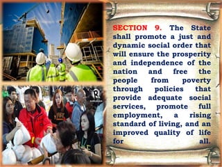 SECTION 9. The State
shall promote a just and
dynamic social order that
will ensure the prosperity
and independence of the
nation and free the
people from poverty
through policies that
provide adequate social
services, promote full
employment, a rising
standard of living, and an
improved quality of life
for all.
 