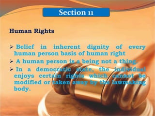 Human Rights
 Belief in inherent dignity of every
human person basis of human right
 A human person is a being not a thing.
 In a democratic state, the individual
enjoys certain rights which cannot be
modified or taken away by the lawmaking
body.
Section 11
 