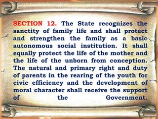 SECTION 12. The State recognizes the
sanctity of family life and shall protect
and strengthen the family as a basic
autonomous social institution. It shall
equally protect the life of the mother and
the life of the unborn from conception.
The natural and primary right and duty
of parents in the rearing of the youth for
civic efficiency and the development of
moral character shall receive the support
of the Government.
 