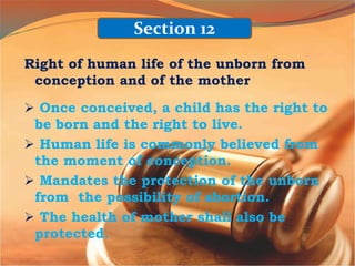 Right of human life of the unborn from
conception and of the mother
 Once conceived, a child has the right to
be born and the right to live.
 Human life is commonly believed from
the moment of conception.
 Mandates the protection of the unborn
from the possibility of abortion.
 The health of mother shall also be
protected.
Section 12
 
