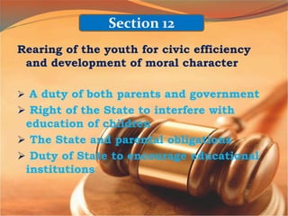 Rearing of the youth for civic efficiency
and development of moral character
 A duty of both parents and government
 Right of the State to interfere with
education of children
 The State and parental obligations
 Duty of State to encourage educational
institutions
Section 12
 