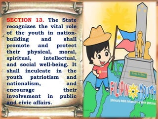SECTION 13. The State
recognizes the vital role
of the youth in nation-
building and shall
promote and protect
their physical, moral,
spiritual, intellectual,
and social well-being. It
shall inculcate in the
youth patriotism and
nationalism, and
encourage their
involvement in public
and civic affairs.
 