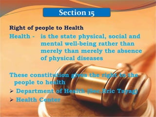 Right of people to Health
Health - is the state physical, social and
mental well-being rather than
merely than merely the absence
of physical diseases
These constitution gives the right to the
people to health
 Department of Health (Sec.Eric Tayag)
 Health Center
Section 15
 