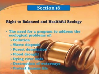 Right to Balanced and Healthful Ecology
• The need for a program to address the
ecological problems of:
Pollution
Waste disposal
Forest denudation
Flood drought
Dying river beds
Destruction of waterways
Protect human life
Section 16
 