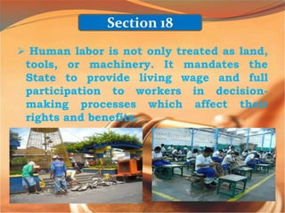  Human labor is not only treated as land,
tools, or machinery. It mandates the
State to provide living wage and full
participation to workers in decision-
making processes which affect their
rights and benefits.
Section 18
 